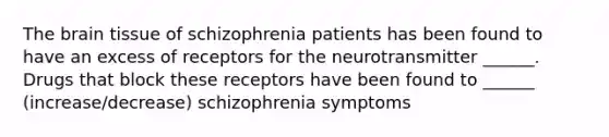 The brain tissue of schizophrenia patients has been found to have an excess of receptors for the neurotransmitter ______. Drugs that block these receptors have been found to ______ (increase/decrease) schizophrenia symptoms