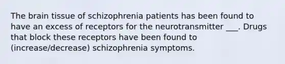 The brain tissue of schizophrenia patients has been found to have an excess of receptors for the neurotransmitter ___. Drugs that block these receptors have been found to (increase/decrease) schizophrenia symptoms.