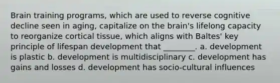 Brain training programs, which are used to reverse cognitive decline seen in aging, capitalize on the brain's lifelong capacity to reorganize cortical tissue, which aligns with Baltes' key principle of lifespan development that ________. a. development is plastic b. development is multidisciplinary c. development has gains and losses d. development has socio-cultural influences