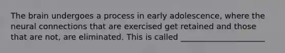 The brain undergoes a process in early adolescence, where the neural connections that are exercised get retained and those that are not, are eliminated. This is called _____________________