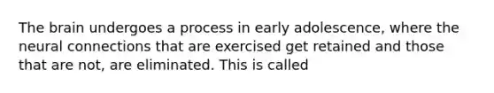 The brain undergoes a process in early adolescence, where the neural connections that are exercised get retained and those that are not, are eliminated. This is called