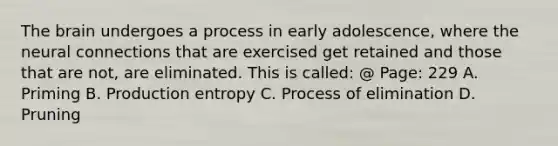 The brain undergoes a process in early adolescence, where the neural connections that are exercised get retained and those that are not, are eliminated. This is called: @ Page: 229 A. Priming B. Production entropy C. Process of elimination D. Pruning