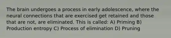 The brain undergoes a process in early adolescence, where the neural connections that are exercised get retained and those that are not, are eliminated. This is called: A) Priming B) Production entropy C) Process of elimination D) Pruning