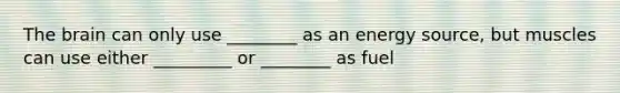 The brain can only use ________ as an energy source, but muscles can use either _________ or ________ as fuel
