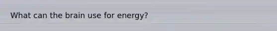 What can the brain use for energy?