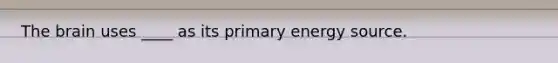 The brain uses ____ as its primary energy source.