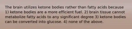 The brain utilizes ketone bodies rather than fatty acids because 1) ketone bodies are a more efficient fuel. 2) brain tissue cannot metabolize fatty acids to any significant degree 3) ketone bodies can be converted into glucose. 4) none of the above.