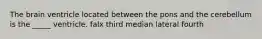 The brain ventricle located between the pons and the cerebellum is the _____ ventricle. falx third median lateral fourth