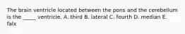 The brain ventricle located between the pons and the cerebellum is the _____ ventricle. A. third B. lateral C. fourth D. median E. falx