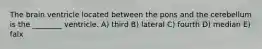 The brain ventricle located between the pons and the cerebellum is the ________ ventricle. A) third B) lateral C) fourth D) median E) falx