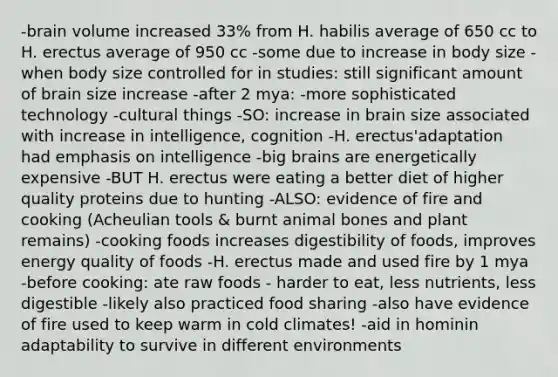 -brain volume increased 33% from H. habilis average of 650 cc to H. erectus average of 950 cc -some due to increase in body size -when body size controlled for in studies: still significant amount of brain size increase -after 2 mya: -more sophisticated technology -cultural things -SO: increase in brain size associated with increase in intelligence, cognition -H. erectus'adaptation had emphasis on intelligence -big brains are energetically expensive -BUT H. erectus were eating a better diet of higher quality proteins due to hunting -ALSO: evidence of fire and cooking (Acheulian tools & burnt animal bones and plant remains) -cooking foods increases digestibility of foods, improves energy quality of foods -H. erectus made and used fire by 1 mya -before cooking: ate raw foods - harder to eat, less nutrients, less digestible -likely also practiced food sharing -also have evidence of fire used to keep warm in cold climates! -aid in hominin adaptability to survive in different environments