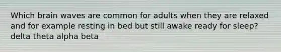 Which brain waves are common for adults when they are relaxed and for example resting in bed but still awake ready for sleep? delta theta alpha beta