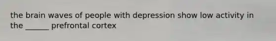 the brain waves of people with depression show low activity in the ______ prefrontal cortex