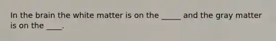 In the brain the white matter is on the _____ and the gray matter is on the ____.