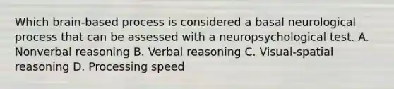 Which brain-based process is considered a basal neurological process that can be assessed with a neuropsychological test. A. Nonverbal reasoning B. Verbal reasoning C. Visual-spatial reasoning D. Processing speed