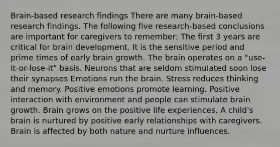 Brain-based research findings There are many brain-based research findings. The following five research-based conclusions are important for caregivers to remember: The first 3 years are critical for brain development. It is the sensitive period and prime times of early brain growth. The brain operates on a "use-it-or-lose-it" basis. Neurons that are seldom stimulated soon lose their synapses Emotions run the brain. Stress reduces thinking and memory. Positive emotions promote learning. Positive interaction with environment and people can stimulate brain growth. Brain grows on the positive life experiences. A child's brain is nurtured by positive early relationships with caregivers. Brain is affected by both nature and nurture influences.