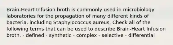 Brain-Heart Infusion broth is commonly used in microbiology laboratories for the propagation of many different kinds of bacteria, including Staphylococcus aureus. Check all of the following terms that can be used to describe Brain-Heart Infusion broth. - defined - synthetic - complex - selective - differential