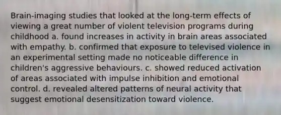 Brain-imaging studies that looked at the long-term effects of viewing a great number of violent television programs during childhood a. found increases in activity in brain areas associated with empathy. b. confirmed that exposure to televised violence in an experimental setting made no noticeable difference in children's aggressive behaviours. c. showed reduced activation of areas associated with impulse inhibition and emotional control. d. revealed altered patterns of neural activity that suggest emotional desensitization toward violence.