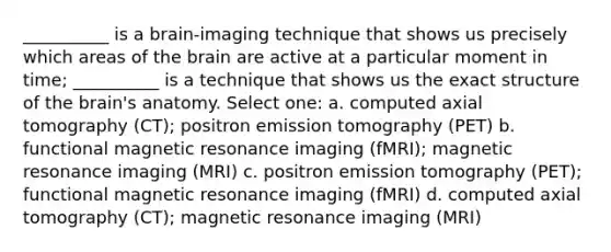 __________ is a brain-imaging technique that shows us precisely which areas of the brain are active at a particular moment in time; __________ is a technique that shows us the exact structure of the brain's anatomy. Select one: a. computed axial tomography (CT); positron emission tomography (PET) b. functional magnetic resonance imaging (fMRI); magnetic resonance imaging (MRI) c. positron emission tomography (PET); functional magnetic resonance imaging (fMRI) d. computed axial tomography (CT); magnetic resonance imaging (MRI)