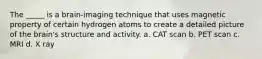 The _____ is a brain-imaging technique that uses magnetic property of certain hydrogen atoms to create a detailed picture of the brain's structure and activity. a. CAT scan b. PET scan c. MRI d. X ray