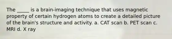 The _____ is a brain-imaging technique that uses magnetic property of certain hydrogen atoms to create a detailed picture of the brain's structure and activity. a. CAT scan b. PET scan c. MRI d. X ray