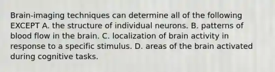 Brain-imaging techniques can determine all of the following EXCEPT A. the structure of individual neurons. B. patterns of blood flow in the brain. C. localization of brain activity in response to a specific stimulus. D. areas of the brain activated during cognitive tasks.