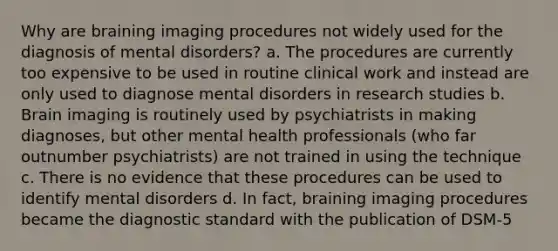 Why are braining imaging procedures not widely used for the diagnosis of mental disorders? a. The procedures are currently too expensive to be used in routine clinical work and instead are only used to diagnose mental disorders in research studies b. Brain imaging is routinely used by psychiatrists in making diagnoses, but other mental health professionals (who far outnumber psychiatrists) are not trained in using the technique c. There is no evidence that these procedures can be used to identify mental disorders d. In fact, braining imaging procedures became the diagnostic standard with the publication of DSM-5