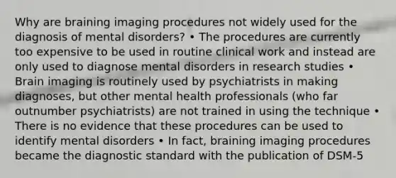 Why are braining imaging procedures not widely used for the diagnosis of mental disorders? • The procedures are currently too expensive to be used in routine clinical work and instead are only used to diagnose mental disorders in research studies • Brain imaging is routinely used by psychiatrists in making diagnoses, but other mental health professionals (who far outnumber psychiatrists) are not trained in using the technique • There is no evidence that these procedures can be used to identify mental disorders • In fact, braining imaging procedures became the diagnostic standard with the publication of DSM-5