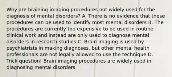 Why are braining imaging procedures not widely used for the diagnosis of mental disorders? A. There is no evidence that these procedures can be used to identify most mental disorders B. The procedures are currently too expensive to be used in routine clinical work and instead are only used to diagnose mental disorders in research studies C. Brain imaging is used by psychiatrists in making diagnoses, but other mental health professionals are not legally allowed to use the technique D. Trick question! Brain imaging procedures are widely used in diagnosing mental disorders