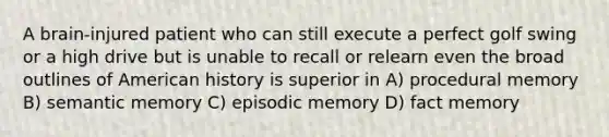 A brain-injured patient who can still execute a perfect golf swing or a high drive but is unable to recall or relearn even the broad outlines of American history is superior in A) procedural memory B) semantic memory C) episodic memory D) fact memory