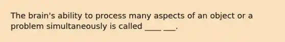 The brain's ability to process many aspects of an object or a problem simultaneously is called ____ ___.