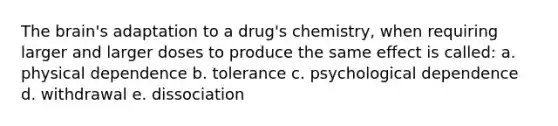 The brain's adaptation to a drug's chemistry, when requiring larger and larger doses to produce the same effect is called: a. physical dependence b. tolerance c. psychological dependence d. withdrawal e. dissociation