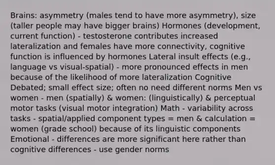 Brains: asymmetry (males tend to have more asymmetry), size (taller people may have bigger brains) Hormones (development, current function) - testosterone contributes increased lateralization and females have more connectivity, cognitive function is influenced by hormones Lateral insult effects (e.g., language vs visual-spatial) - more pronounced effects in men because of the likelihood of more lateralization Cognitive Debated; small effect size; often no need different norms Men vs women - men (spatially) & women: (linguistically) & perceptual motor tasks (visual motor integration) Math - variability across tasks - spatial/applied component types = men & calculation = women (grade school) because of its linguistic components Emotional - differences are more significant here rather than cognitive differences - use gender norms