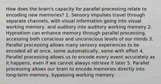 How does the brain's capacity for parallel processing relate to encoding new memories? 1. Sensory impulses travel through separate channels, with visual information going into visual working memory, and auditory into auditory working memory 2. Hypnotism can enhance memory through parallel processing, accessing both conscious and unconscious levels of our minds 3. Parallel processing allows many sensory experiences to be encoded all at once, some automatically, some with effort 4. Parallel processing allows us to encode every event accurately as it happens, even if we cannot always retrieve it later 5. Parallel processing allows our brain to encode memories directly into long-term memory, bypassing working memory