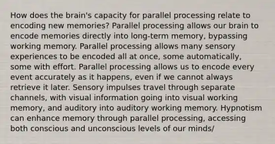 How does the brain's capacity for parallel processing relate to encoding new memories? Parallel processing allows our brain to encode memories directly into long-term memory, bypassing working memory. Parallel processing allows many sensory experiences to be encoded all at once, some automatically, some with effort. Parallel processing allows us to encode every event accurately as it happens, even if we cannot always retrieve it later. Sensory impulses travel through separate channels, with visual information going into visual working memory, and auditory into auditory working memory. Hypnotism can enhance memory through parallel processing, accessing both conscious and unconscious levels of our minds/