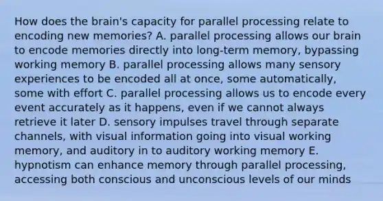 How does the brain's capacity for parallel processing relate to encoding new memories? A. parallel processing allows our brain to encode memories directly into long-term memory, bypassing working memory B. parallel processing allows many sensory experiences to be encoded all at once, some automatically, some with effort C. parallel processing allows us to encode every event accurately as it happens, even if we cannot always retrieve it later D. sensory impulses travel through separate channels, with visual information going into visual working memory, and auditory in to auditory working memory E. hypnotism can enhance memory through parallel processing, accessing both conscious and unconscious levels of our minds