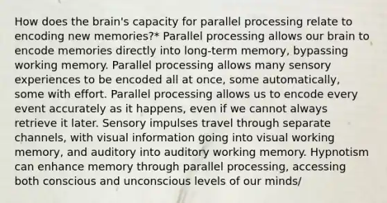 How does the brain's capacity for parallel processing relate to encoding new memories?* Parallel processing allows our brain to encode memories directly into long-term memory, bypassing working memory. Parallel processing allows many sensory experiences to be encoded all at once, some automatically, some with effort. Parallel processing allows us to encode every event accurately as it happens, even if we cannot always retrieve it later. Sensory impulses travel through separate channels, with visual information going into visual working memory, and auditory into auditory working memory. Hypnotism can enhance memory through parallel processing, accessing both conscious and unconscious levels of our minds/