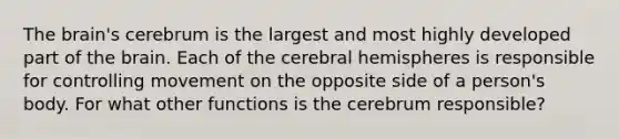 The brain's cerebrum is the largest and most highly developed part of the brain. Each of the cerebral hemispheres is responsible for controlling movement on the opposite side of a person's body. For what other functions is the cerebrum responsible?