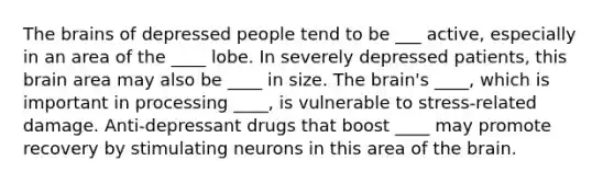 The brains of depressed people tend to be ___ active, especially in an area of the ____ lobe. In severely depressed patients, this brain area may also be ____ in size. The brain's ____, which is important in processing ____, is vulnerable to stress-related damage. Anti-depressant drugs that boost ____ may promote recovery by stimulating neurons in this area of the brain.