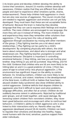  As brains grow and develop children develop the ability to control their emotions. Around 15 months children develop self-awareness. Children realize that they are different from other people and start to experience other emotions (pride, shame, embarrassment). These help children hold aggression in check but are also new sources of aggression. The neural circuits that are needed to regulate aggression and emotion are not yet fully developed. They must learn that these are not acceptable forms of behavior. Because the brain is maturing they develop language that they can use to express their feelings and resolve conflicts. The more children are encouraged to use language, the more they will use it instead of hitting. The more children live and experience they more they remember other solutions than aggression.  The young learn the rules of dealing with aggression through socialization by mixing with other members of the group.  Play fighting teaches you a lot about social relationships.  Play fighting can be useful to a child's development. By competing physically with others, the child learns about compromises, and about who is stronger and what weaknesses are. Play fighting teaches youngsters to control emotional behavior. Discipline is important in controlling emotional behavior.  Stop hitting, see how you are hurting your brother. Stop hitting or you will be punished. Stop hitting, and hit the child. Evidence that children who are hit are more likely to be hitting later on and it is a good predictor of crime.  From two years of age to school entry: less physical aggression.  The environment has significant impact on the ability to control behavior. Ex: Smoking mothers, children are more likely to be antisocial, criminal, and violent. Interferes in the developmental of the fetal brain. A difficult birth or babies that have been abused (shaken baby syndrome) also show inhibited ability to control aggression. Cerebral deficits that dispose children to aggression also find it difficult to learn and solve problems, language difficulties, and often fail at school. Children do not suddenly become violent in adolescents. Rejected by traditional peer groups, and all meet together, and cause damage. By removing violent children from nonviolent children, they never learn good behaviors and encourage each other to continue bad behaviors.  Children's ability to inhibit aggressive acts is also linked to their interactions early on. Parents often say that aggression developed around 18-24 months. Children can learn to regulate their emotions and develop into healthy, happy, moral humans with the kind, sensitive, positive support from older individuals.