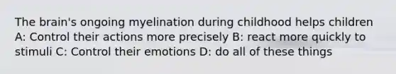 The brain's ongoing myelination during childhood helps children A: Control their actions more precisely B: react more quickly to stimuli C: Control their emotions D: do all of these things