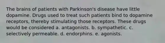 The brains of patients with Parkinson's disease have little dopamine. Drugs used to treat such patients bind to dopamine receptors, thereby stimulating those receptors. These drugs would be considered a. antagonists. b. sympathetic. c. selectively permeable. d. endorphins. e. agonists.