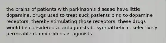 the brains of patients with parkinson's disease have little dopamine. drugs used to treat suck patients bind to dopamine receptors, thereby stimulating those receptors. these drugs would be considered a. antagonists b. sympathetic c. selectively permeable d. endorphins e. agonists