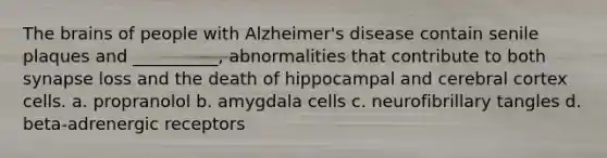 The brains of people with Alzheimer's disease contain senile plaques and __________, abnormalities that contribute to both synapse loss and the death of hippocampal and cerebral cortex cells. a. propranolol b. amygdala cells c. neurofibrillary tangles d. beta-adrenergic receptors