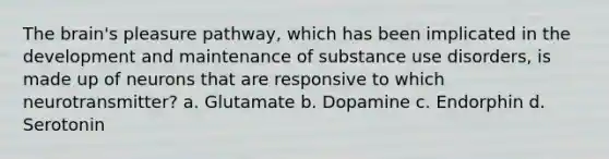 The brain's pleasure pathway, which has been implicated in the development and maintenance of substance use disorders, is made up of neurons that are responsive to which neurotransmitter? a. Glutamate b. Dopamine c. Endorphin d. Serotonin