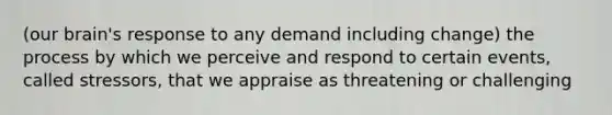 (our brain's response to any demand including change) the process by which we perceive and respond to certain events, called stressors, that we appraise as threatening or challenging