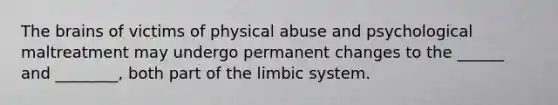 The brains of victims of physical abuse and psychological maltreatment may undergo permanent changes to the ______ and ________, both part of the limbic system.