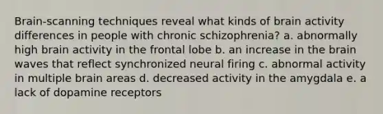 Brain-scanning techniques reveal what kinds of brain activity differences in people with chronic schizophrenia? a. abnormally high brain activity in the frontal lobe b. an increase in the brain waves that reflect synchronized neural firing c. abnormal activity in multiple brain areas d. decreased activity in the amygdala e. a lack of dopamine receptors