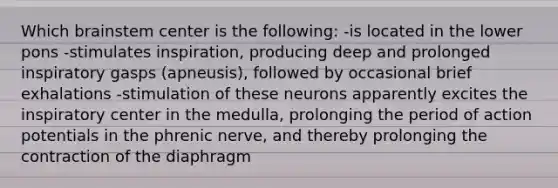 Which brainstem center is the following: -is located in the lower pons -stimulates inspiration, producing deep and prolonged inspiratory gasps (apneusis), followed by occasional brief exhalations -stimulation of these neurons apparently excites the inspiratory center in the medulla, prolonging the period of action potentials in the phrenic nerve, and thereby prolonging the contraction of the diaphragm