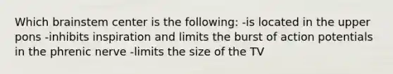 Which brainstem center is the following: -is located in the upper pons -inhibits inspiration and limits the burst of action potentials in the phrenic nerve -limits the size of the TV